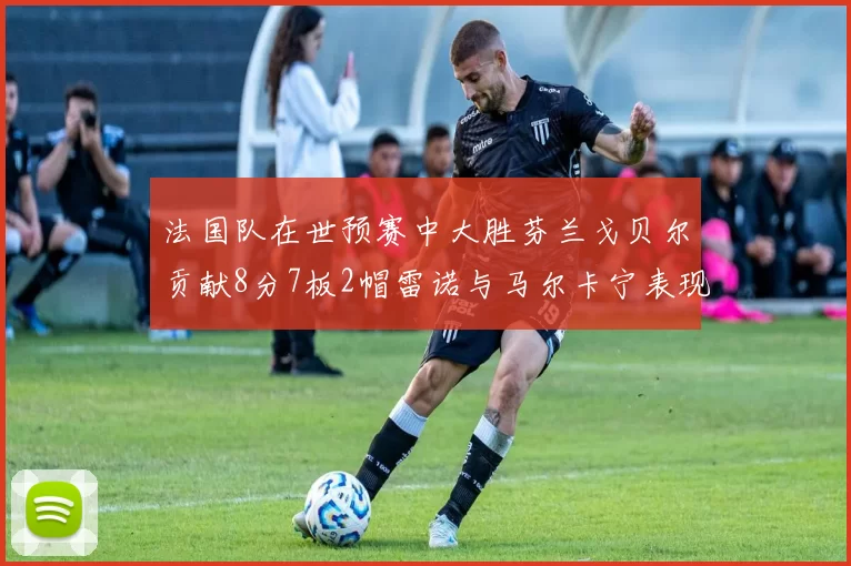 法国队在世预赛中大胜芬兰戈贝尔贡献8分7板2帽雷诺与马尔卡宁表现抢眼