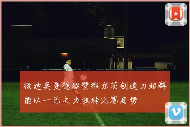 扬迪奥曼德称赞维尔茨创造力超群能以一己之力扭转比赛局势