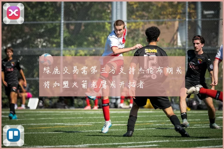 绿鹿交易需第三方支持杰伦布朗或将加盟火箭老鹰或开拓者